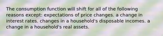 The consumption function will shift for all of the following reasons except: expectations of price changes. a change in interest rates. changes in a household's disposable incomes. a change in a household's real assets.