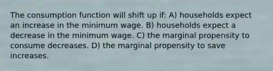 The consumption function will shift up if: A) households expect an increase in the minimum wage. B) households expect a decrease in the minimum wage. C) the marginal propensity to consume decreases. D) the marginal propensity to save increases.