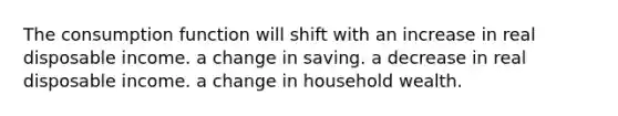 The consumption function will shift with an increase in real disposable income. a change in saving. a decrease in real disposable income. a change in household wealth.