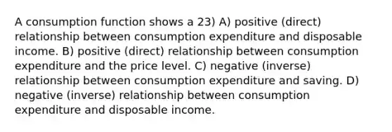 A consumption function shows a 23) A) positive (direct) relationship between consumption expenditure and disposable income. B) positive (direct) relationship between consumption expenditure and the price level. C) negative (inverse) relationship between consumption expenditure and saving. D) negative (inverse) relationship between consumption expenditure and disposable income.