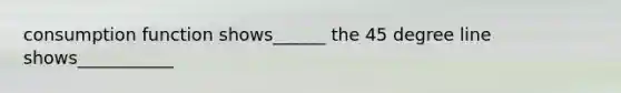 consumption function shows______ the 45 degree line shows___________