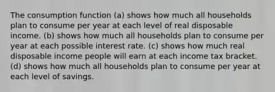 The consumption function (a) shows how much all households plan to consume per year at each level of real disposable income. (b) shows how much all households plan to consume per year at each possible interest rate. (c) shows how much real disposable income people will earn at each income tax bracket. (d) shows how much all households plan to consume per year at each level of savings.