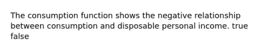 The consumption function shows the negative relationship between consumption and disposable personal income. true false