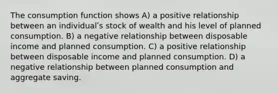 The consumption function shows A) a positive relationship between an individualʹs stock of wealth and his level of planned consumption. B) a negative relationship between disposable income and planned consumption. C) a positive relationship between disposable income and planned consumption. D) a negative relationship between planned consumption and aggregate saving.