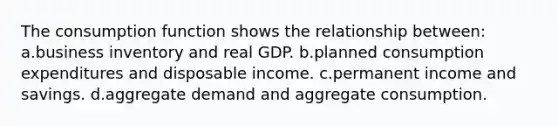 The consumption function shows the relationship between: a.business inventory and real GDP. b.planned consumption expenditures and disposable income. c.permanent income and savings. d.aggregate demand and aggregate consumption.