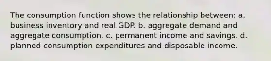 The consumption function shows the relationship between: a. business inventory and real GDP. b. aggregate demand and aggregate consumption. c. permanent income and savings. d. planned consumption expenditures and disposable income.