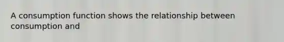 A consumption function shows the relationship between consumption and