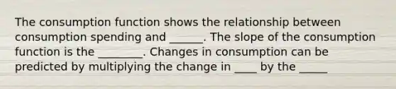 The consumption function shows the relationship between consumption spending and ______. The slope of the consumption function is the ________. Changes in consumption can be predicted by multiplying the change in ____ by the _____