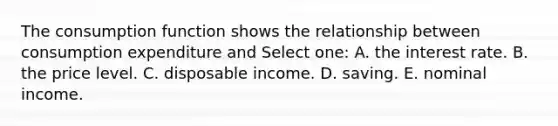 The consumption function shows the relationship between consumption expenditure and Select one: A. the interest rate. B. the price level. C. disposable income. D. saving. E. nominal income.