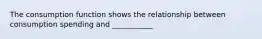 The consumption function shows the relationship between consumption spending and ___________
