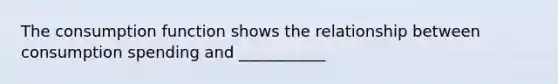The consumption function shows the relationship between consumption spending and ___________