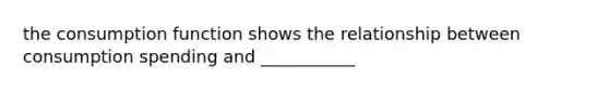 the consumption function shows the relationship between consumption spending and ___________