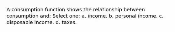 A consumption function shows the relationship between consumption and: Select one: a. income. b. personal income. c. disposable income. d. taxes.