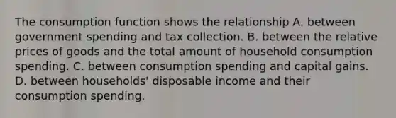 The consumption function shows the relationship A. between government spending and tax collection. B. between the relative prices of goods and the total amount of household consumption spending. C. between consumption spending and capital gains. D. between​ households' disposable income and their consumption spending.