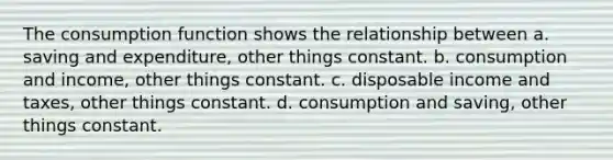 The consumption function shows the relationship between a. saving and expenditure, other things constant. b. consumption and income, other things constant. c. disposable income and taxes, other things constant. d. consumption and saving, other things constant.