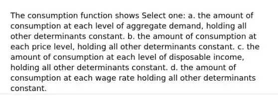 The consumption function shows Select one: a. the amount of consumption at each level of aggregate demand, holding all other determinants constant. b. the amount of consumption at each price level, holding all other determinants constant. c. the amount of consumption at each level of disposable income, holding all other determinants constant. d. the amount of consumption at each wage rate holding all other determinants constant.