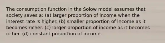 The consumption function in the Solow model assumes that society saves a: (a) larger proportion of income when the interest rate is higher. (b) smaller proportion of income as it becomes richer. (c) larger proportion of income as it becomes richer. (d) constant proportion of income.