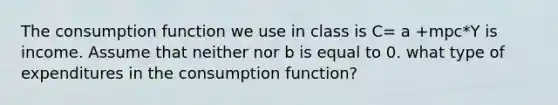 The consumption function we use in class is C= a +mpc*Y is income. Assume that neither nor b is equal to 0. what type of expenditures in the consumption function?