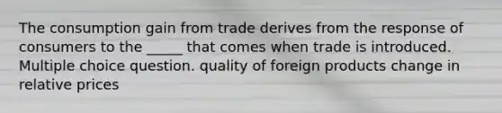 The consumption gain from trade derives from the response of consumers to the _____ that comes when trade is introduced. Multiple choice question. quality of foreign products change in relative prices