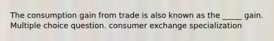 The consumption gain from trade is also known as the _____ gain. Multiple choice question. consumer exchange specialization