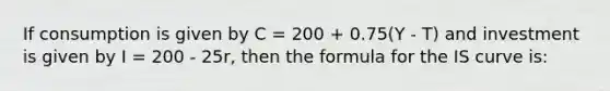 If consumption is given by C = 200 + 0.75(Y - T) and investment is given by I = 200 - 25r, then the formula for the IS curve is: