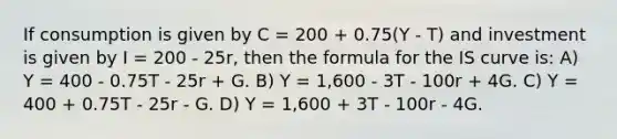 If consumption is given by C = 200 + 0.75(Y - T) and investment is given by I = 200 - 25r, then the formula for the IS curve is: A) Y = 400 - 0.75T - 25r + G. B) Y = 1,600 - 3T - 100r + 4G. C) Y = 400 + 0.75T - 25r - G. D) Y = 1,600 + 3T - 100r - 4G.