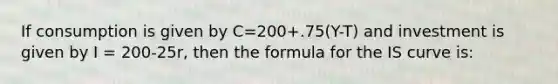 If consumption is given by C=200+.75(Y-T) and investment is given by I = 200-25r, then the formula for the IS curve is: