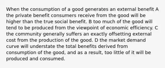 When the consumption of a good generates an external benefit A the private benefit consumers receive from the good will be higher than the true social benefit. B too much of the good will tend to be produced from the viewpoint of economic efficiency. C the community generally suffers an exactly offsetting external cost from the production of the good. D the market demand curve will understate the total benefits derived from consumption of the good, and as a result, too little of it will be produced and consumed.