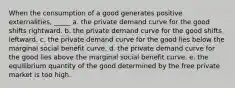 When the consumption of a good generates positive externalities, _____ a. the private demand curve for the good shifts rightward. b. the private demand curve for the good shifts leftward. c. the private demand curve for the good lies below the marginal social benefit curve. d. the private demand curve for the good lies above the marginal social benefit curve. e. the equilibrium quantity of the good determined by the free private market is too high.