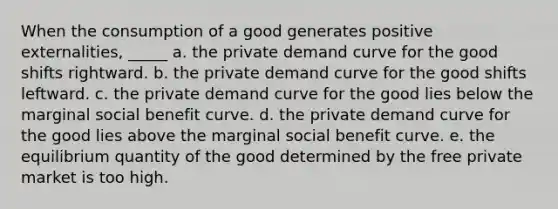 When the consumption of a good generates positive externalities, _____ a. the private demand curve for the good shifts rightward. b. the private demand curve for the good shifts leftward. c. the private demand curve for the good lies below the marginal social benefit curve. d. the private demand curve for the good lies above the marginal social benefit curve. e. the equilibrium quantity of the good determined by the free private market is too high.