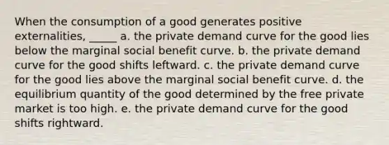 When the consumption of a good generates positive externalities, _____ a. the private demand curve for the good lies below the marginal social benefit curve. b. the private demand curve for the good shifts leftward. c. the private demand curve for the good lies above the marginal social benefit curve. d. the equilibrium quantity of the good determined by the free private market is too high. e. the private demand curve for the good shifts rightward.