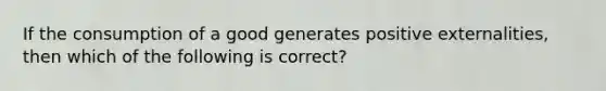 If the consumption of a good generates positive externalities, then which of the following is correct?