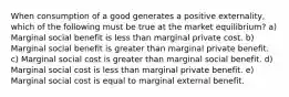 When consumption of a good generates a positive externality, which of the following must be true at the market equilibrium? a) Marginal social benefit is less than marginal private cost. b) Marginal social benefit is greater than marginal private benefit. c) Marginal social cost is greater than marginal social benefit. d) Marginal social cost is less than marginal private benefit. e) Marginal social cost is equal to marginal external benefit.