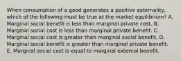 When consumption of a good generates a positive externality, which of the following must be true at the market equilibrium? A. Marginal social benefit is less than marginal private cost. B. Marginal social cost is less than marginal private benefit. C. Marginal social cost is greater than marginal social benefit. D. Marginal social benefit is greater than marginal private benefit. E. Marginal social cost is equal to marginal external benefit.