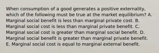 When consumption of a good generates a positive externality, which of the following must be true at the market equilibrium? A. Marginal social benefit is less than marginal private cost. B. Marginal social cost is less than marginal private benefit. C. Marginal social cost is greater than marginal social benefit. D. Marginal social benefit is greater than marginal private benefit. E. Marginal social cost is equal to marginal external benefit.