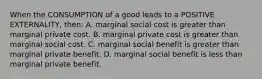 When the CONSUMPTION of a good leads to a POSITIVE EXTERNALITY, then: A. marginal social cost is greater than marginal private cost. B. marginal private cost is greater than marginal social cost. C. marginal social benefit is greater than marginal private benefit. D. marginal social benefit is less than marginal private benefit.