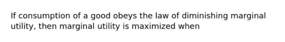 If consumption of a good obeys the law of diminishing marginal utility, then marginal utility is maximized when