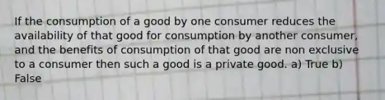 If the consumption of a good by one consumer reduces the availability of that good for consumption by another consumer, and the benefits of consumption of that good are non exclusive to a consumer then such a good is a private good. a) True b) False