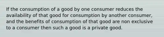 If the consumption of a good by one consumer reduces the availability of that good for consumption by another consumer, and the benefits of consumption of that good are non exclusive to a consumer then such a good is a private good.