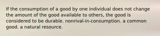 If the consumption of a good by one individual does not change the amount of the good available to others, the good is considered to be durable. nonrival-in-consumption. a common good. a natural resource.