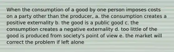 When the consumption of a good by one person imposes costs on a party other than the producer, a. the consumption creates a positive externality b. the good is a public good c. the consumption creates a negative externality d. too little of the good is produced from society's point of view e. the market will correct the problem if left alone