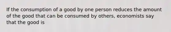 If the consumption of a good by one person reduces the amount of the good that can be consumed by others, economists say that the good is