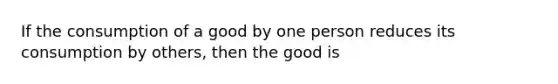 If the consumption of a good by one person reduces its consumption by others, then the good is