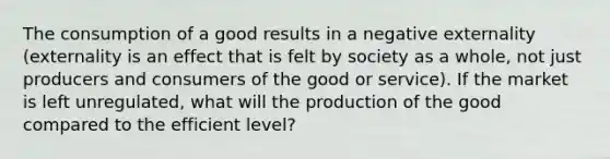 The consumption of a good results in a negative externality (externality is an effect that is felt by society as a whole, not just producers and consumers of the good or service). If the market is left unregulated, what will the production of the good compared to the efficient level?