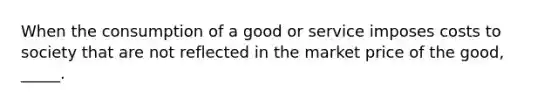 ​When the consumption of a good or service imposes costs to society that are not reflected in the market price of the good, _____.