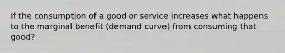 If the consumption of a good or service increases what happens to the marginal benefit (demand curve) from consuming that good?