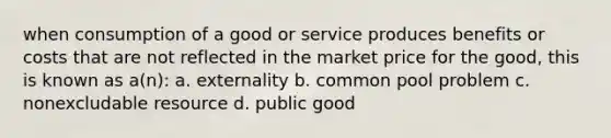 when consumption of a good or service produces benefits or costs that are not reflected in the market price for the good, this is known as a(n): a. externality b. common pool problem c. nonexcludable resource d. public good