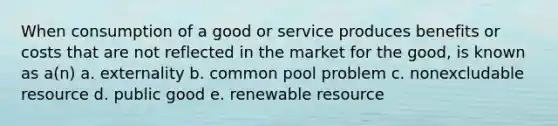 When consumption of a good or service produces benefits or costs that are not reflected in the market for the good, is known as a(n) a. externality b. common pool problem c. nonexcludable resource d. public good e. renewable resource