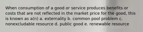 When consumption of a good or service produces benefits or costs that are not reflected in the market price for the good, this is known as a(n) a. externality b. common pool problem c. nonexcludable resource d. public good e. renewable resource