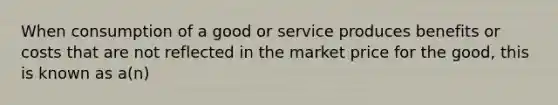 When consumption of a good or service produces benefits or costs that are not reflected in the market price for the good, this is known as a(n)